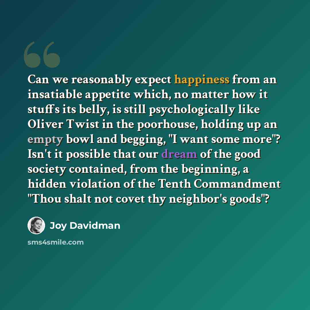 “Can we reasonably expect happiness from an insatiable appetite which, no matter how it stuffs its belly, is still psychologically like Oliver Twist in the poorhouse, holding up an empty bowl and begging, "I want some more"? Isn't it possible that our dream of the good society contained, from the…” quote by Joy Davidman