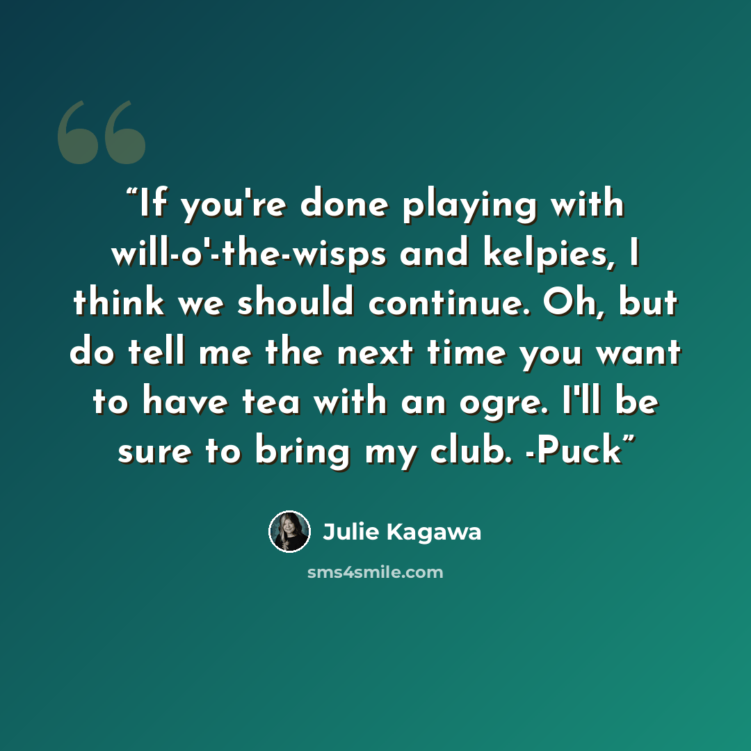 “If you're done playing with will-o'-the-wisps and kelpies, I think we should continue. Oh, but do tell me the next time you want to have tea with an ogre. I'll be sure to bring my club. -Puck” quote by Julie Kagawa