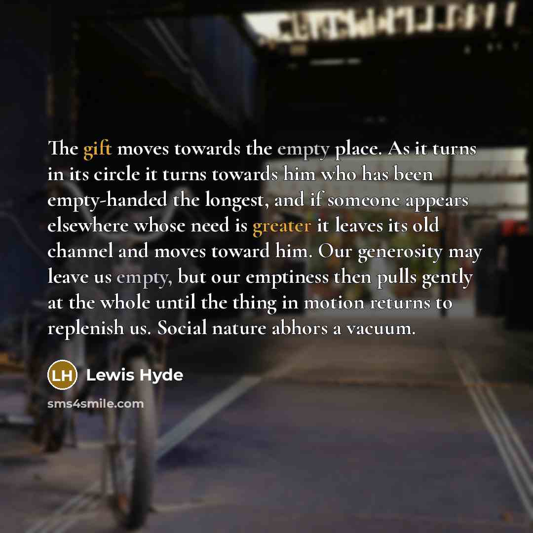 “The gift moves towards the empty place. As it turns in its circle it turns towards him who has been empty-handed the longest, and if someone appears elsewhere whose need is greater it leaves its old channel and moves toward him. Our generosity may leave us empty, but our emptiness then pulls…” quote by Lewis Hyde