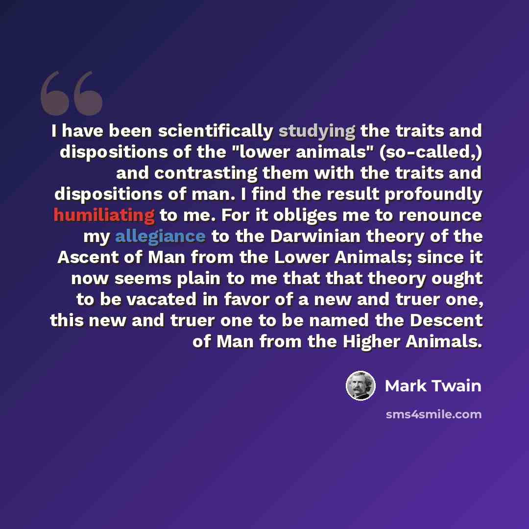 “I have been scientifically studying the traits and dispositions of the "lower animals" (so-called,) and contrasting them with the traits and dispositions of man. I find the result profoundly humiliating to me. For it obliges me to renounce my allegiance to the Darwinian theory of the Ascent of Man…” quote by Mark Twain