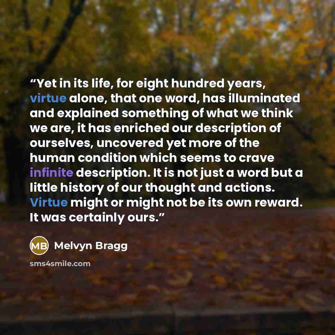 “Yet in its life, for eight hundred years, virtue alone, that one word, has illuminated and explained something of what we think we are, it has enriched our description of ourselves, uncovered yet more of the human condition which seems to crave infinite description. It is not just a word but a…” quote by Melvyn Bragg
