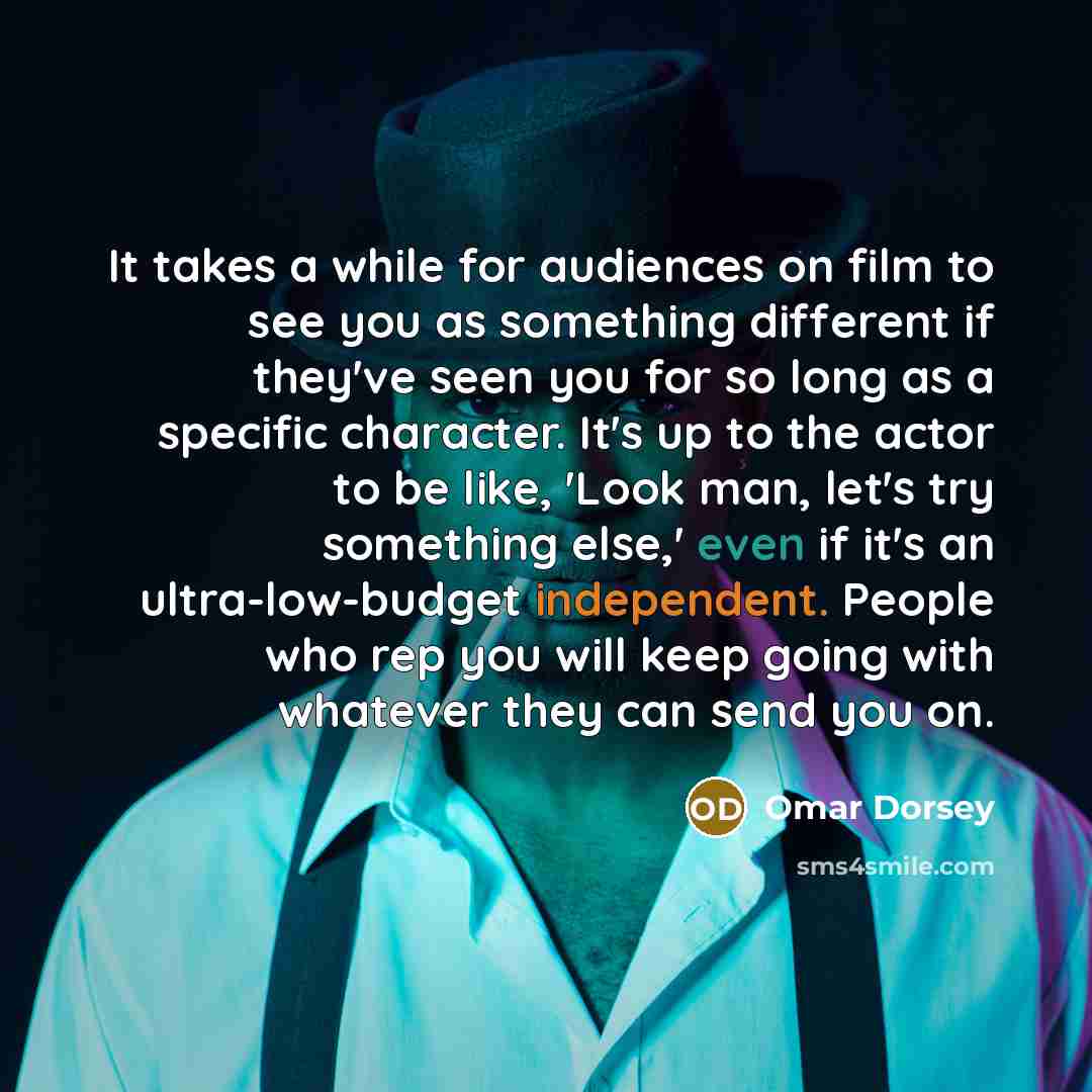 “It takes a while for audiences on film to see you as something different if they've seen you for so long as a specific character. It's up to the actor to be like, 'Look man, let's try something else,' even if it's an ultra-low-budget independent. People who rep you will keep going with whatever…” quote by Omar Dorsey
