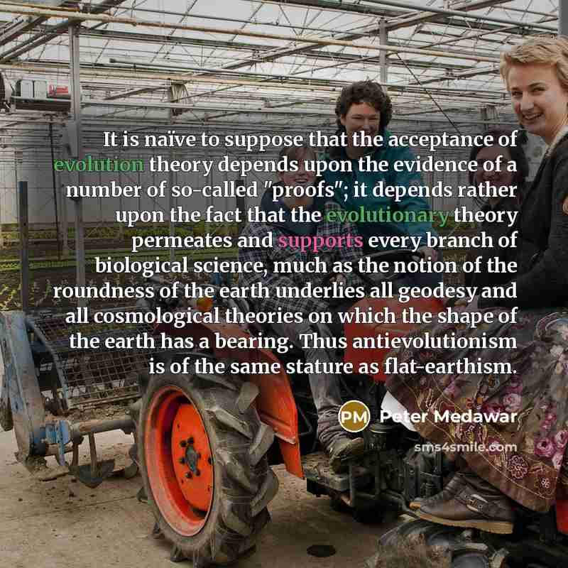 “It is naïve to suppose that the acceptance of evolution theory depends upon the evidence of a number of so-called "proofs"; it depends rather upon the fact that the evolutionary theory permeates and supports every branch of biological science, much as the notion of the roundness of the earth…” quote by Peter Medawar
