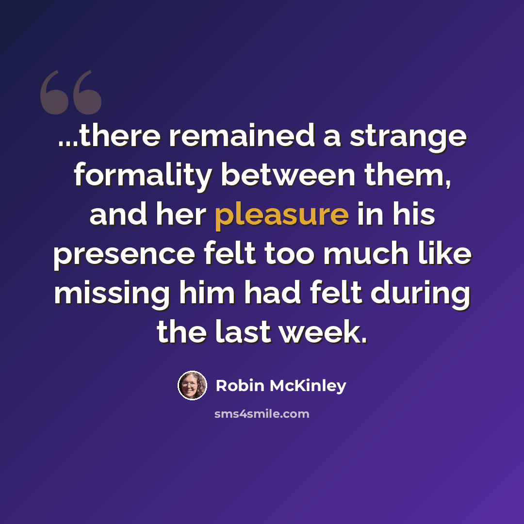 “...there remained a strange formality between them, and her pleasure in his presence felt too much like missing him had felt during the last week.” quote by Robin McKinley