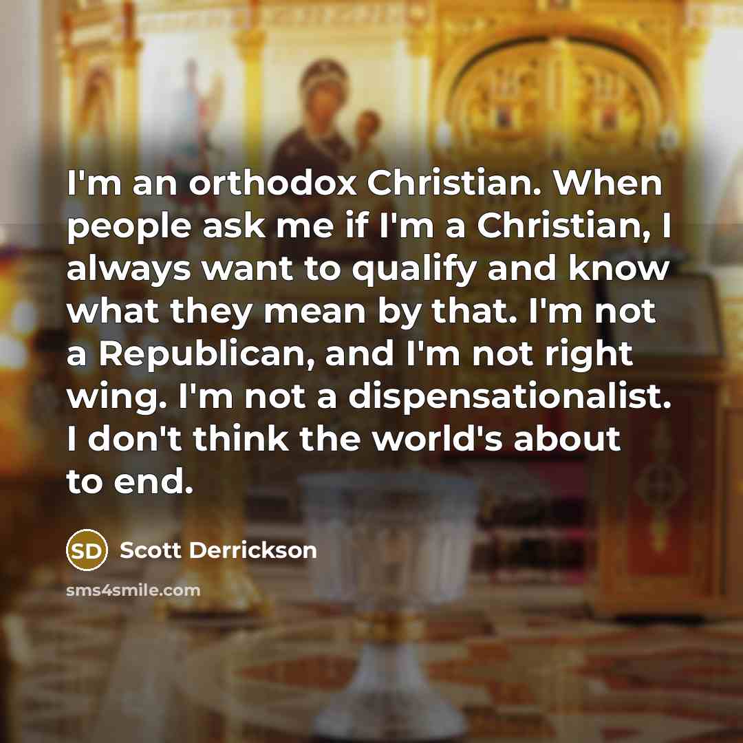“I'm an orthodox Christian. When people ask me if I'm a Christian, I always want to qualify and know what they mean by that. I'm not a Republican, and I'm not right wing. I'm not a dispensationalist. I don't think the world's about to end.” quote by Scott Derrickson