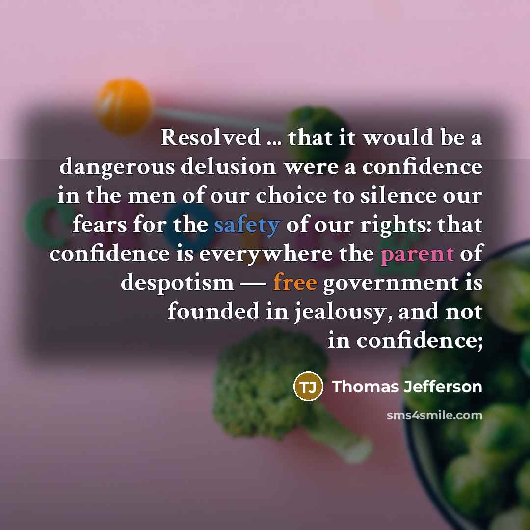 “Resolved ... that it would be a dangerous delusion were a confidence in the men of our choice to silence our fears for the safety of our rights: that confidence is everywhere the parent of despotism — free government is founded in jealousy, and not in confidence;” quote by Thomas Jefferson