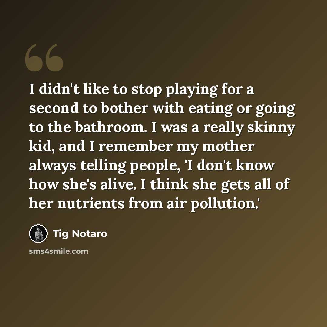 “I didn't like to stop playing for a second to bother with eating or going to the bathroom. I was a really skinny kid, and I remember my mother always telling people, 'I don't know how she's alive. I think she gets all of her nutrients from air pollution.'” quote by Tig Notaro
