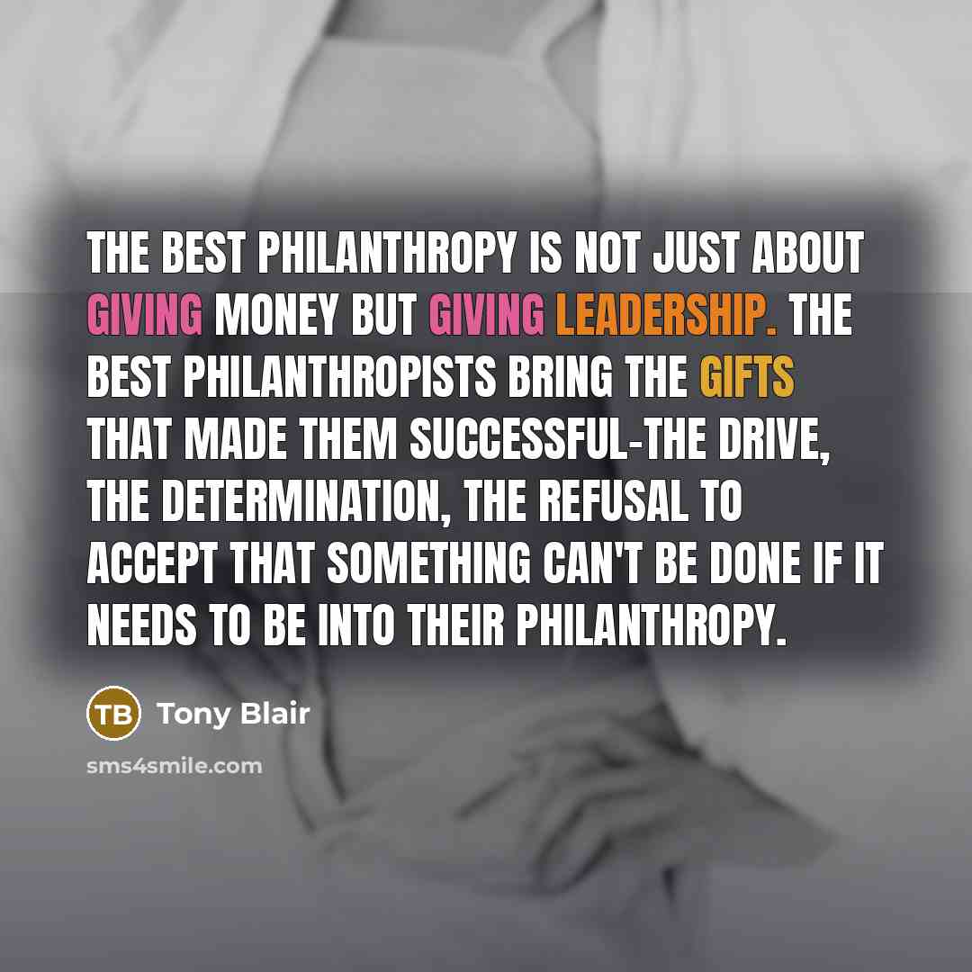 “The best philanthropy is not just about giving money but giving leadership. The best philanthropists bring the gifts that made them successful-the drive, the determination, the refusal to accept that something can't be done if it needs to be into their philanthropy.” quote by Tony Blair
