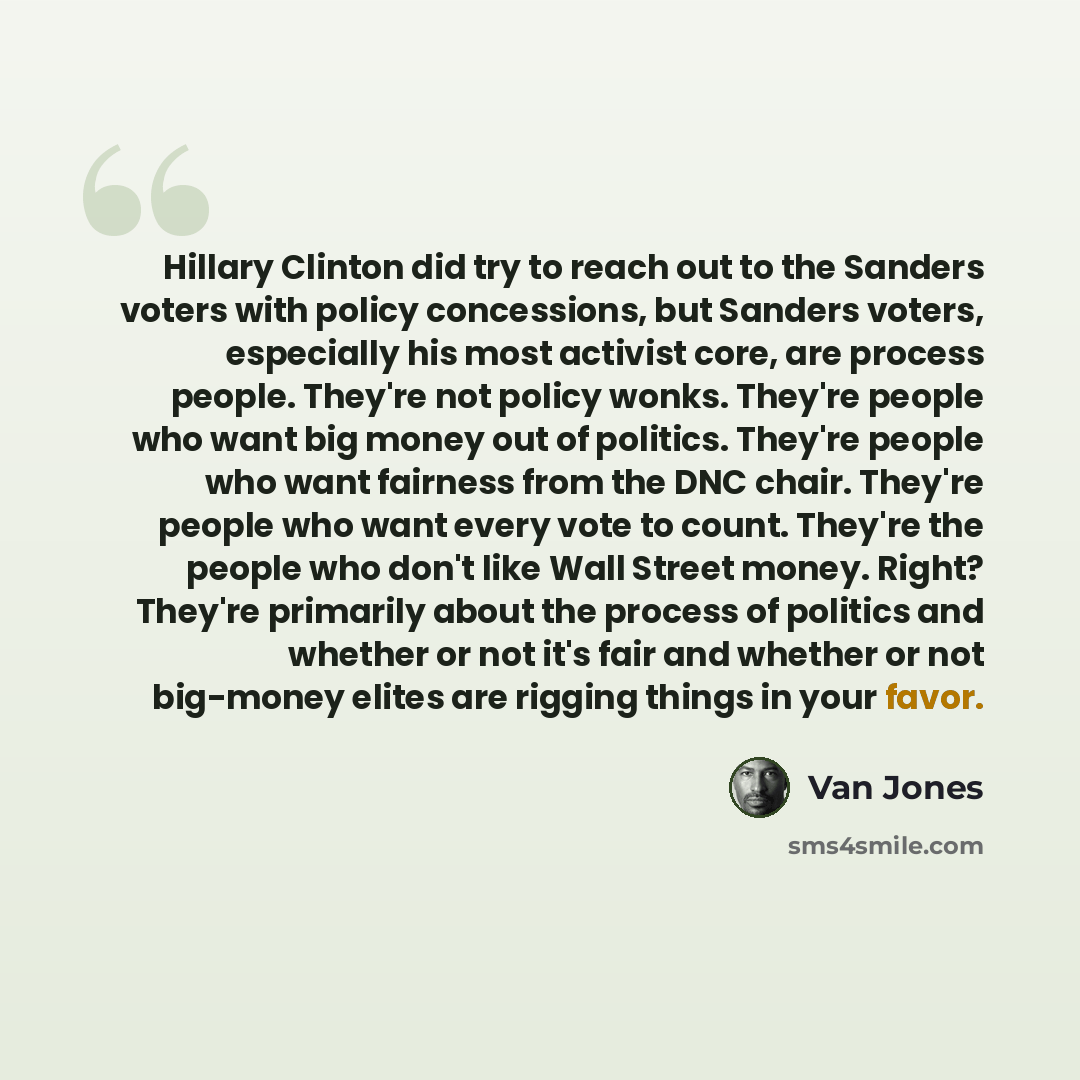 “Hillary Clinton did try to reach out to the Sanders voters with policy concessions, but Sanders voters, especially his most activist core, are process people. They're not policy wonks. They're people who want big money out of politics. They're people who want fairness from the DNC chair. They're…” quote by Van Jones