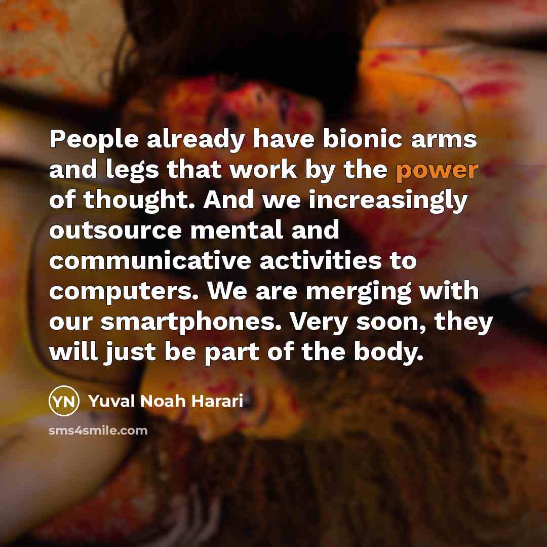 “People already have bionic arms and legs that work by the power of thought. And we increasingly outsource mental and communicative activities to computers. We are merging with our smartphones. Very soon, they will just be part of the body.” quote by Yuval Noah Harari