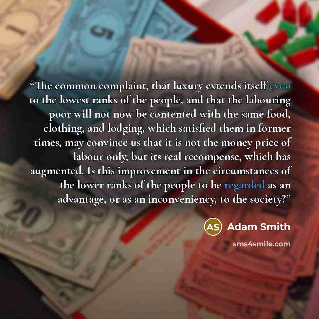 “The common complaint, that luxury extends itself even to the lowest ranks of the people, and that the labouring poor will not now be contented with the same food, clothing, and lodging, which satisfied them in former times, may convince us that it is not the money price of labour only, but its…” quote by Adam Smith