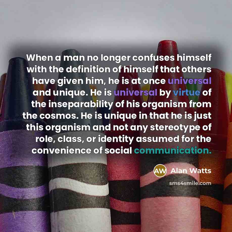 “When a man no longer confuses himself with the definition of himself that others have given him, he is at once universal and unique. He is universal by virtue of the inseparability of his organism from the cosmos. He is unique in that he is just this organism and not any stereotype of role, class…” quote by Alan Watts