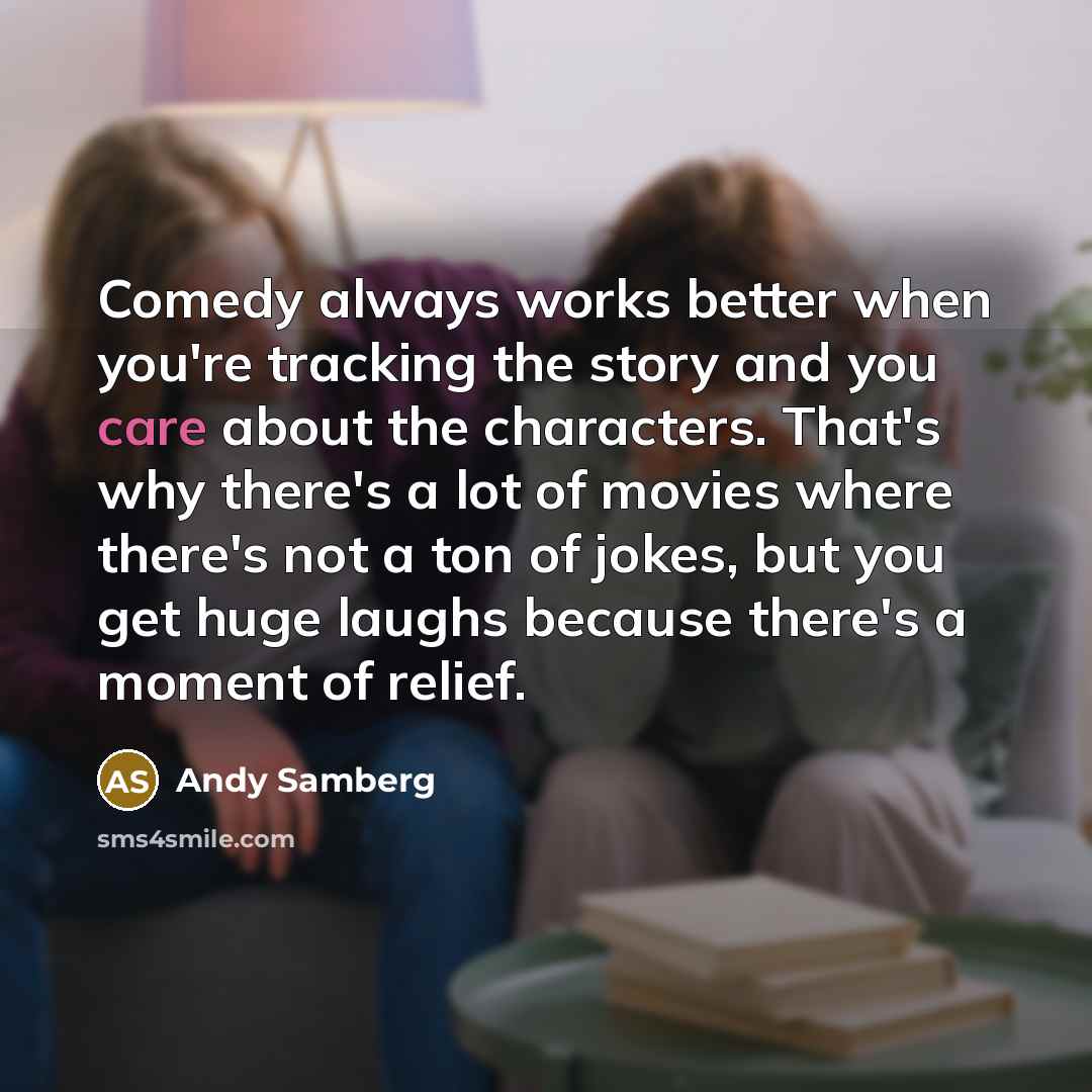 “Comedy always works better when you're tracking the story and you care about the characters. That's why there's a lot of movies where there's not a ton of jokes, but you get huge laughs because there's a moment of relief.” quote by Andy Samberg