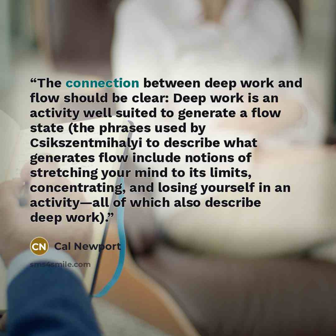 “The connection between deep work and flow should be clear: Deep work is an activity well suited to generate a flow state (the phrases used by Csikszentmihalyi to describe what generates flow include notions of stretching your mind to its limits, concentrating, and losing yourself in an…” quote by Cal Newport