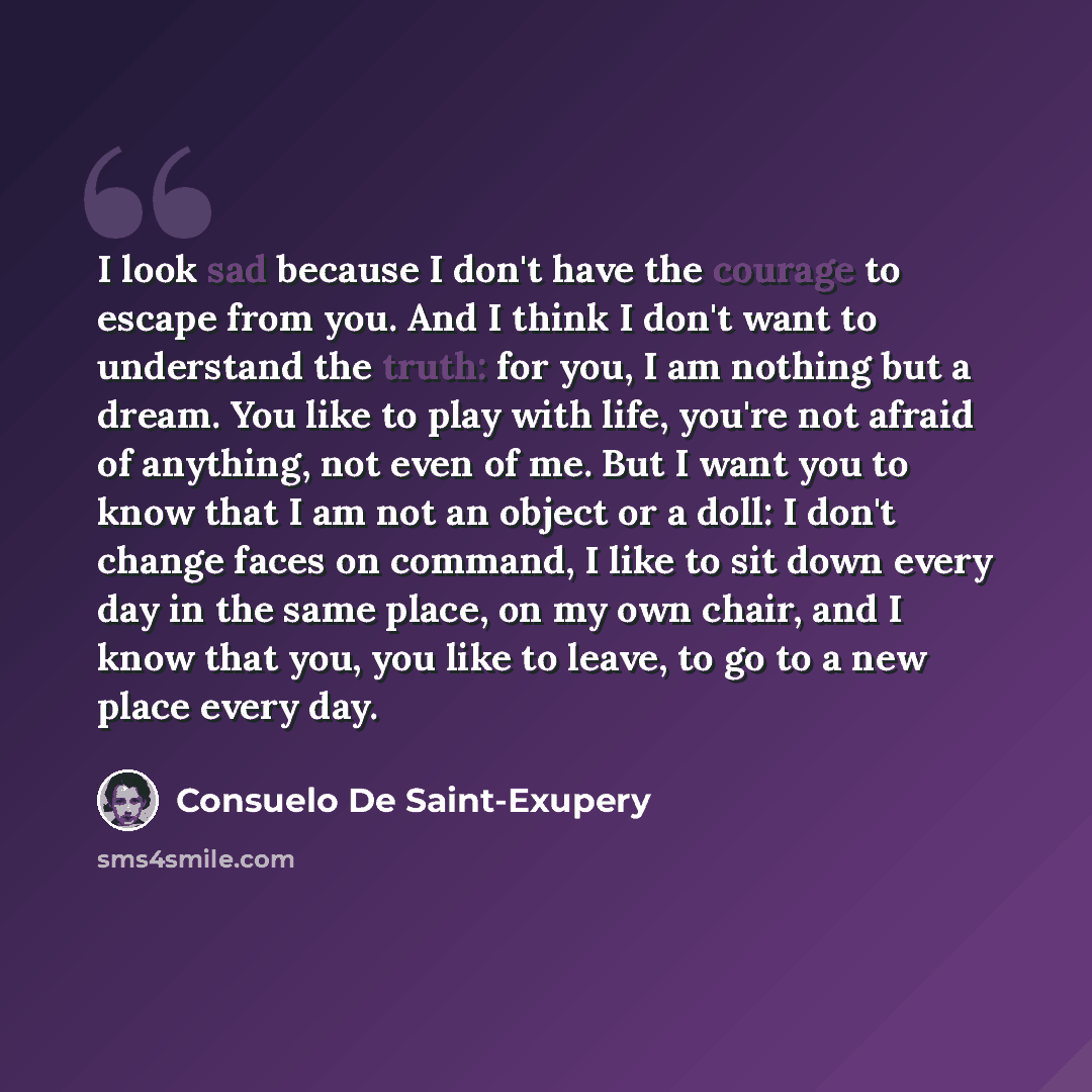 “I look sad because I don't have the courage to escape from you. And I think I don't want to understand the truth: for you, I am nothing but a dream. You like to play with life, you're not afraid of anything, not even of me. But I want you to know that I am not an object or a doll: I don't change…” quote by Consuelo de Saint-Exupéry