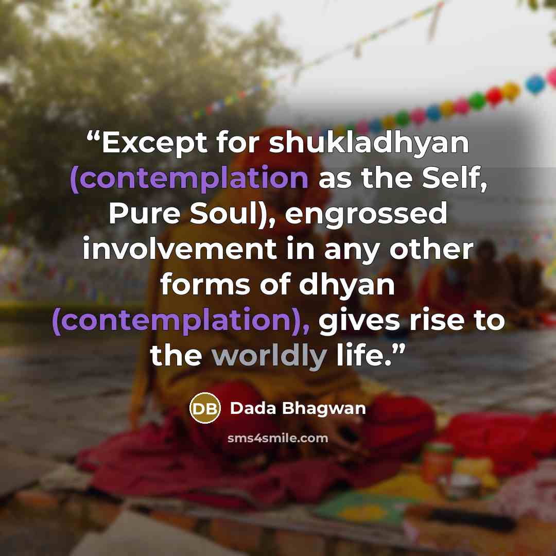 “Except for shukladhyan (contemplation as the Self, Pure Soul), engrossed involvement in any other forms of dhyan (contemplation), gives rise to the worldly life.” quote by Dada Bhagwan
