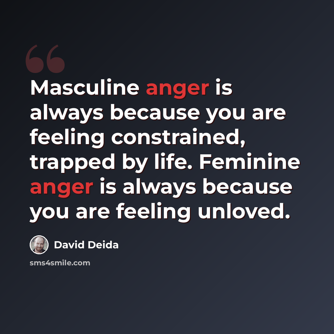 “Masculine anger is always because you are feeling constrained, trapped by life. Feminine anger is always because you are feeling unloved.” quote by David Deida