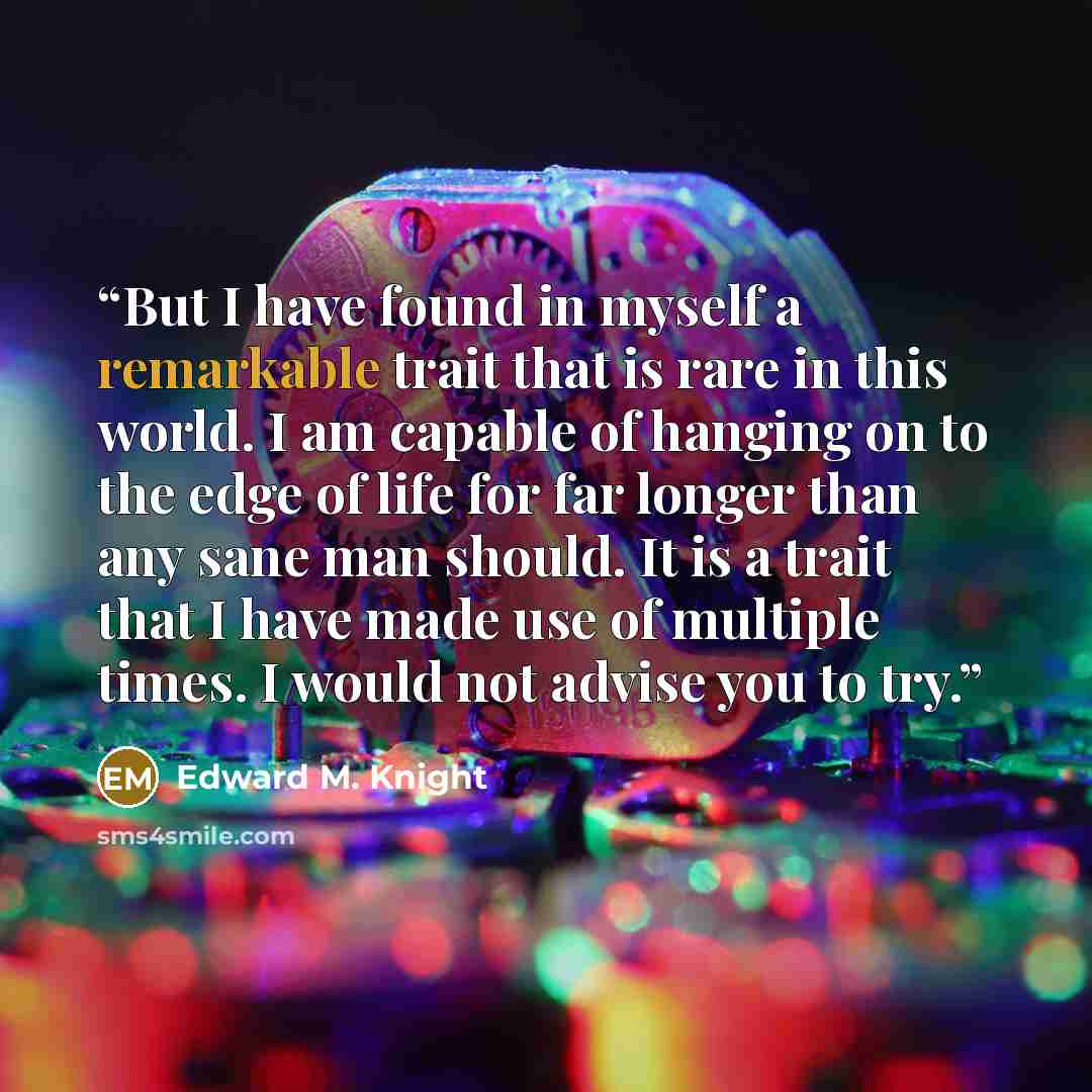 “But I have found in myself a remarkable trait that is rare in this world. I am capable of hanging on to the edge of life for far longer than any sane man should. It is a trait that I have made use of multiple times. I would not advise you to try.” quote by Edward M. Knight
