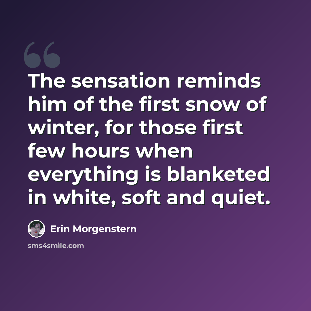 “The sensation reminds him of the first snow of winter, for those first few hours when everything is blanketed in white, soft and quiet.” quote by Erin Morgenstern