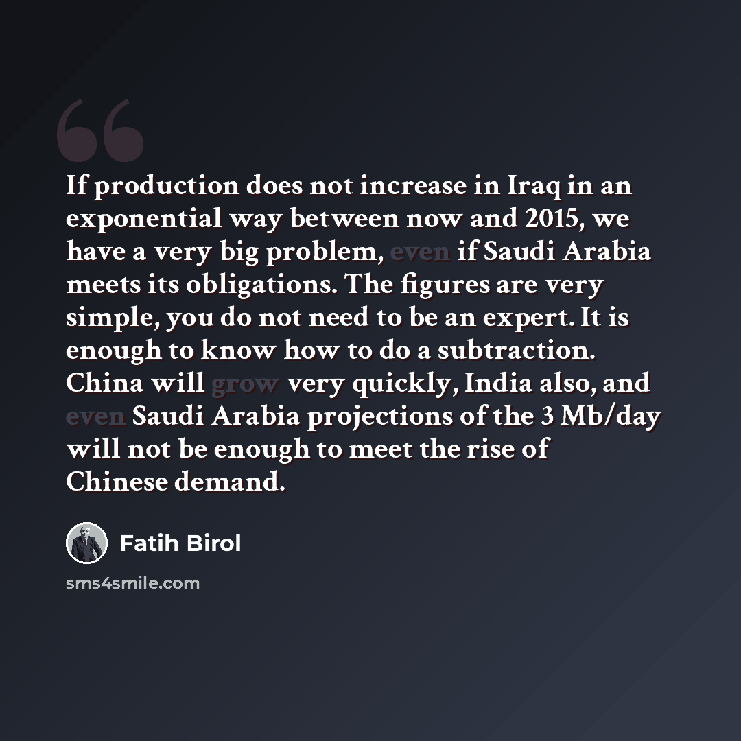 “If production does not increase in Iraq in an exponential way between now and 2015, we have a very big problem, even if Saudi Arabia meets its obligations. The figures are very simple, you do not need to be an expert. It is enough to know how to do a subtraction. China will grow very quickly…” quote by Fatih Birol