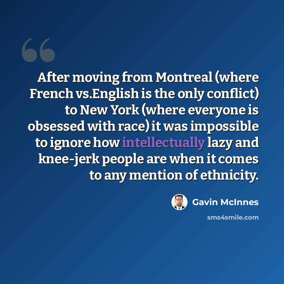 “After moving from Montreal (where French vs.English is the only conflict) to New York (where everyone is obsessed with race) it was impossible to ignore how intellectually lazy and knee-jerk people are when it comes to any mention of ethnicity.” quote by Gavin McInnes