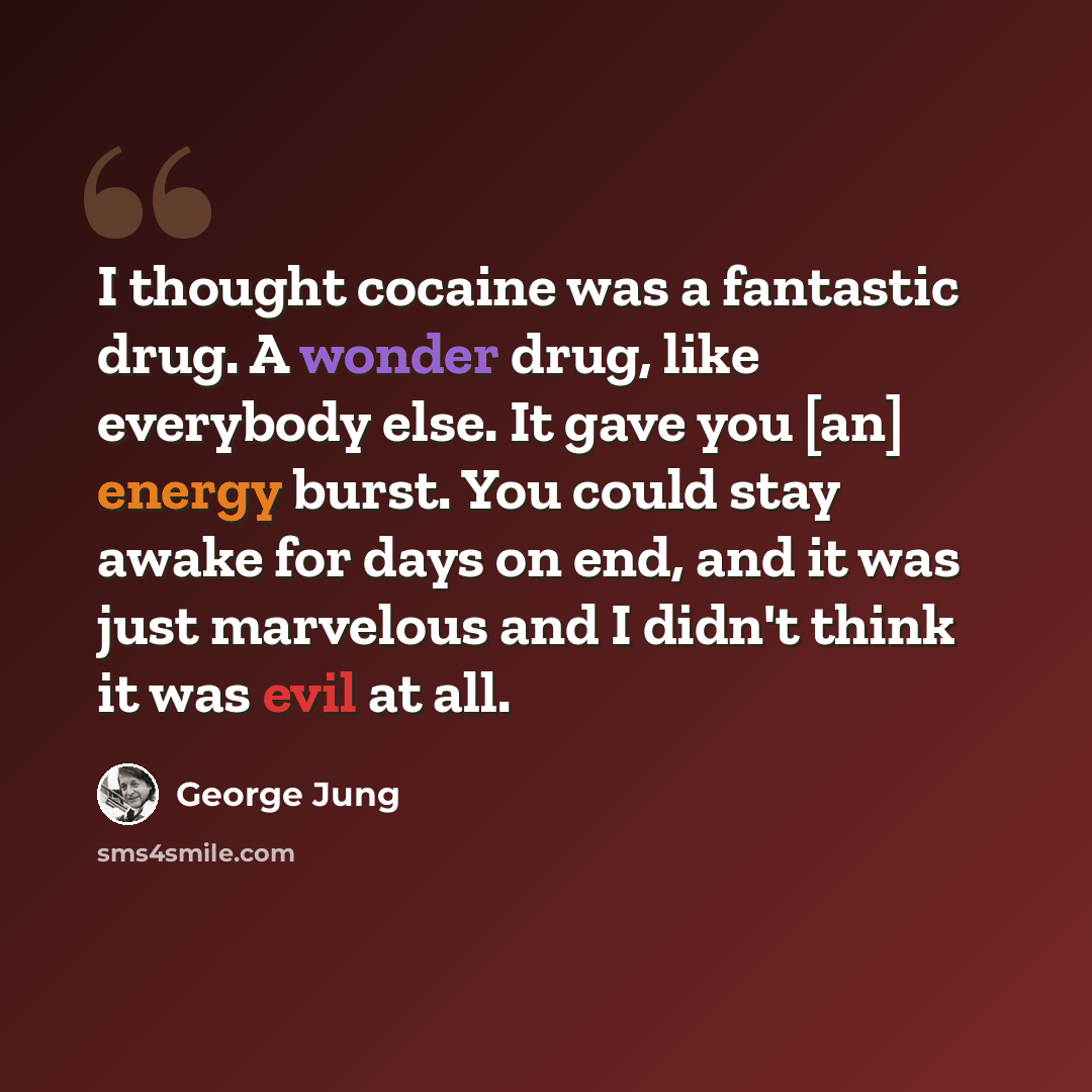 “I thought cocaine was a fantastic drug. A wonder drug, like everybody else. It gave you [an] energy burst. You could stay awake for days on end, and it was just marvelous and I didn't think it was evil at all.” quote by George Jung