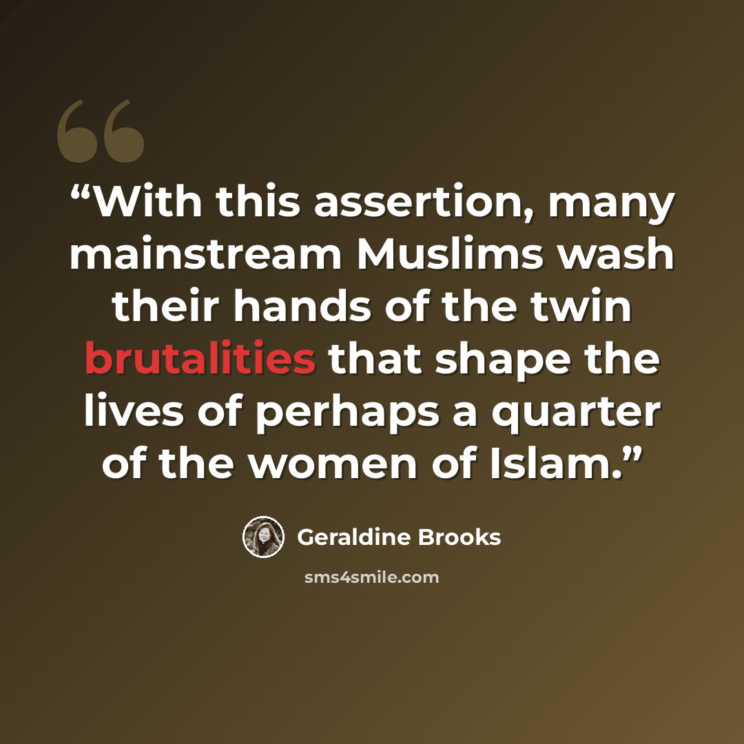 “With this assertion, many mainstream Muslims wash their hands of the twin brutalities that shape the lives of perhaps a quarter of the women of Islam.” quote by Geraldine Brooks
