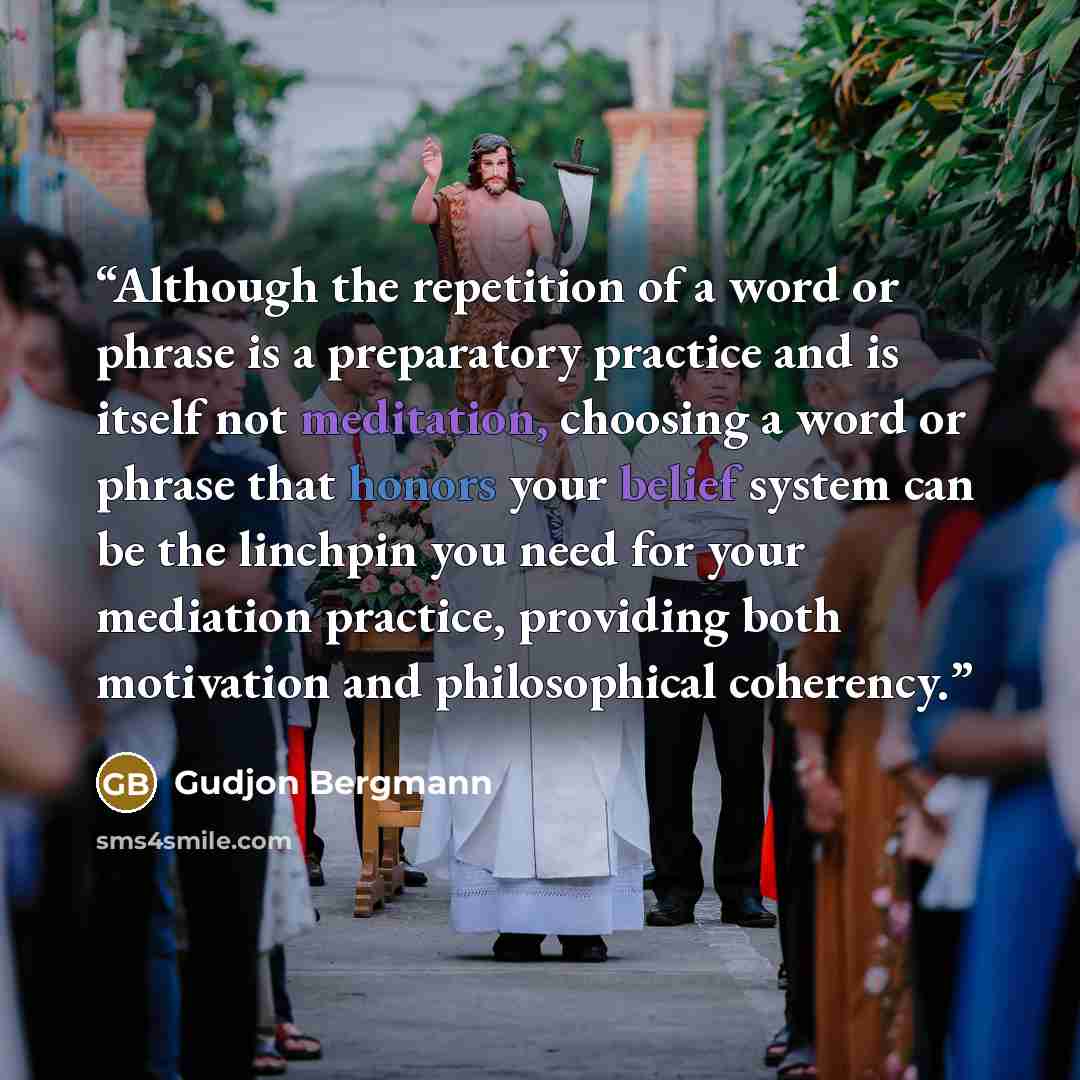 “Although the repetition of a word or phrase is a preparatory practice and is itself not meditation, choosing a word or phrase that honors your belief system can be the linchpin you need for your mediation practice, providing both motivation and philosophical coherency.” quote by Gudjon Bergmann