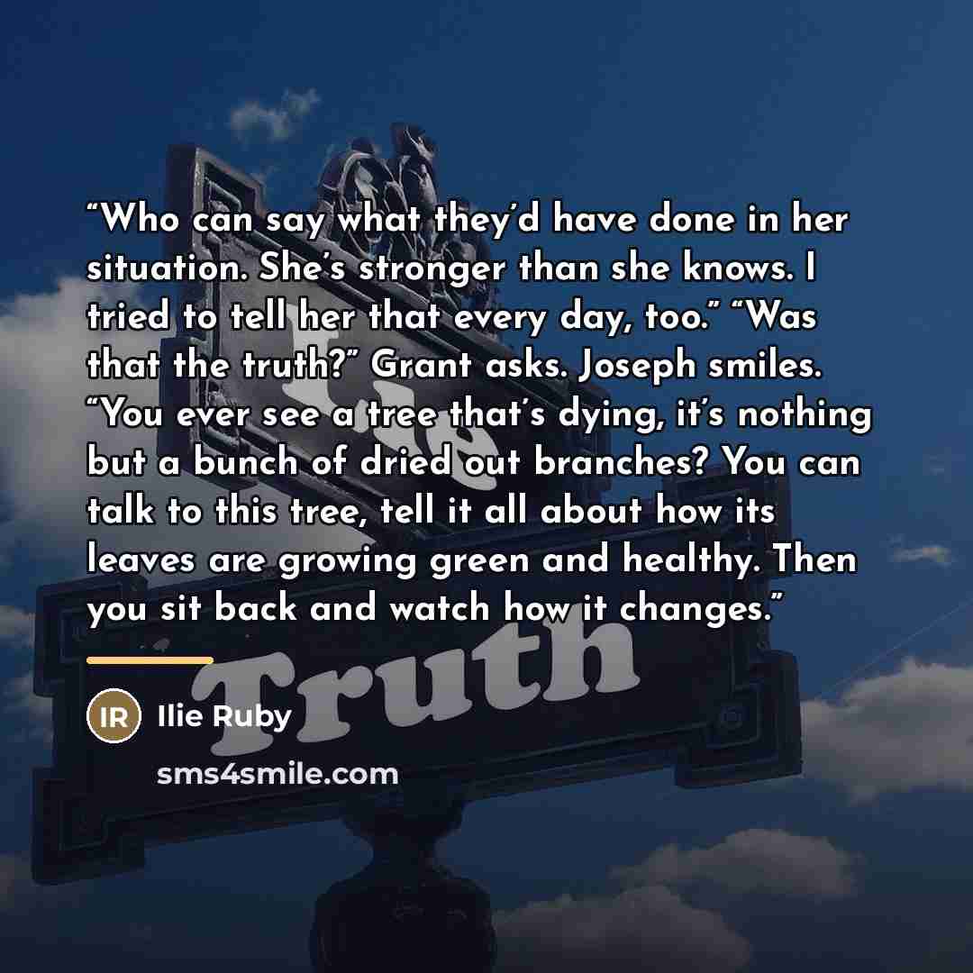 “Who can say what they’d have done in her situation. She’s stronger than she knows. I tried to tell her that every day, too.” “Was that the truth?” Grant asks. Joseph smiles. “You ever see a tree that’s dying, it’s nothing but a bunch of dried out branches? You can talk to this tree, tell it all…” quote by Ilie Ruby