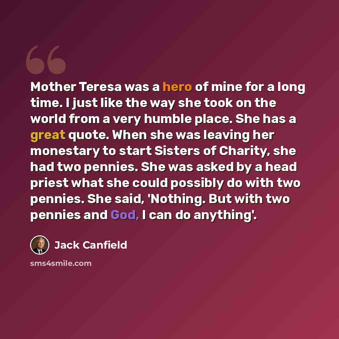 “Mother Teresa was a hero of mine for a long time. I just like the way she took on the world from a very humble place. She has a great quote. When she was leaving her monestary to start Sisters of Charity, she had two pennies. She was asked by a head priest what she could possibly do with two…” quote by Jack Canfield
