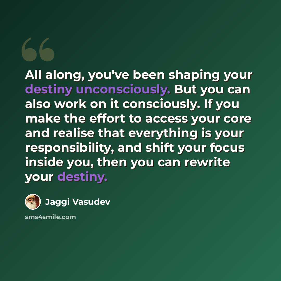 “All along, you've been shaping your destiny unconsciously. But you can also work on it consciously. If you make the effort to access your core and realise that everything is your responsibility, and shift your focus inside you, then you can rewrite your destiny.” quote by Jaggi Vasudev