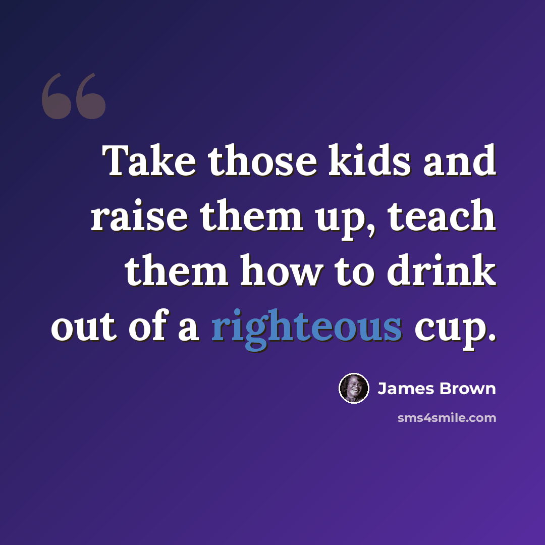 “Take those kids and raise them up, teach them how to drink out of a righteous cup.” quote by James Brown