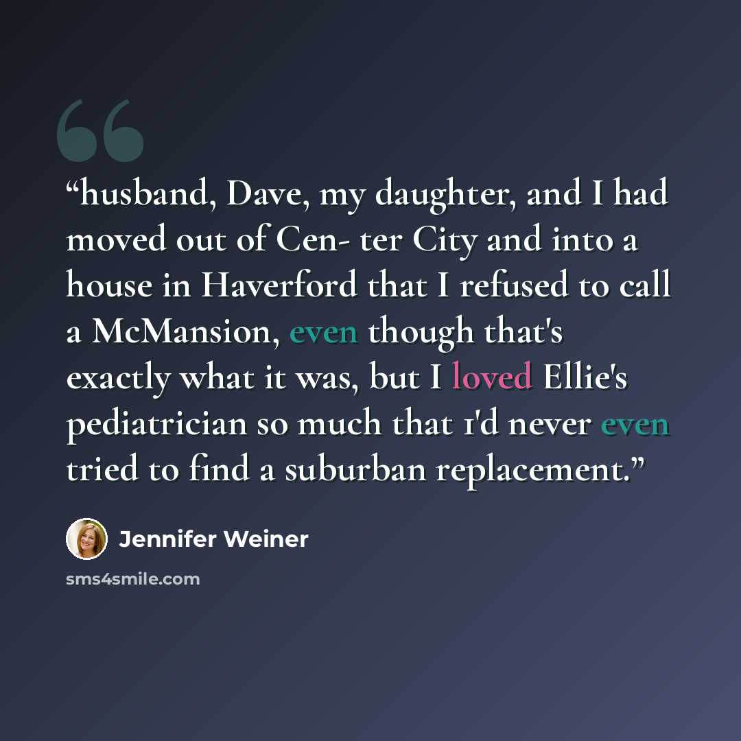 “husband, Dave, my daughter, and I had moved out of Cen- ter City and into a house in Haverford that I refused to call a McMansion, even though that's exactly what it was, but I loved Ellie's pediatrician so much that 1'd never even tried to find a suburban replacement.” quote by Jennifer Weiner