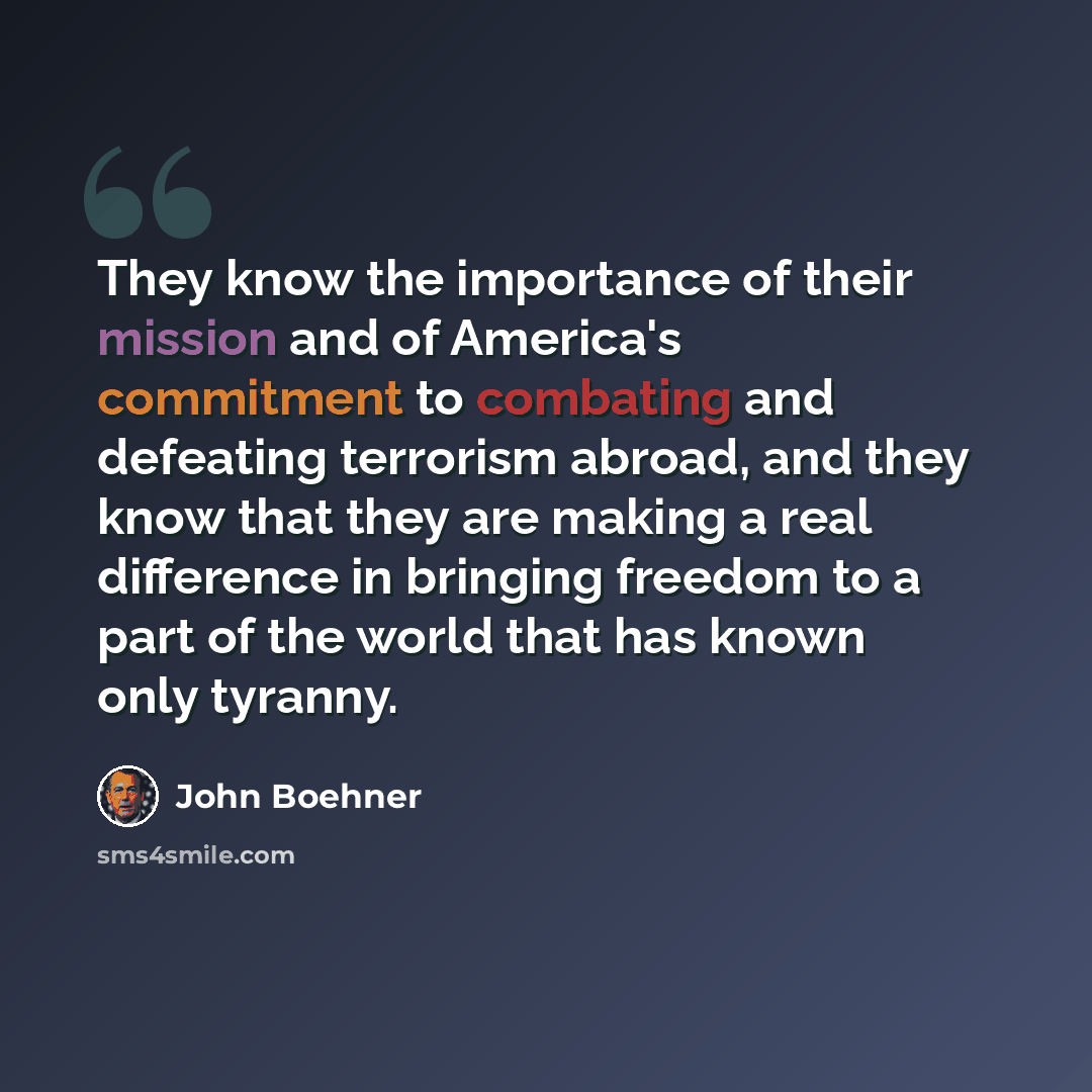 “They know the importance of their mission and of America's commitment to combating and defeating terrorism abroad, and they know that they are making a real difference in bringing freedom to a part of the world that has known only tyranny.” quote by John Boehner