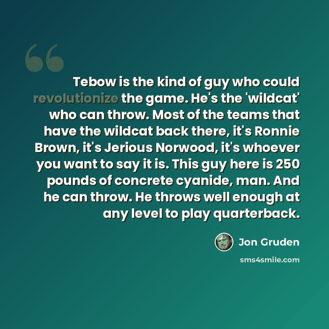 “Tebow is the kind of guy who could revolutionize the game. He's the 'wildcat' who can throw. Most of the teams that have the wildcat back there, it's Ronnie Brown, it's Jerious Norwood, it's whoever you want to say it is. This guy here is 250 pounds of concrete cyanide, man. And he can throw. He…” quote by Jon Gruden