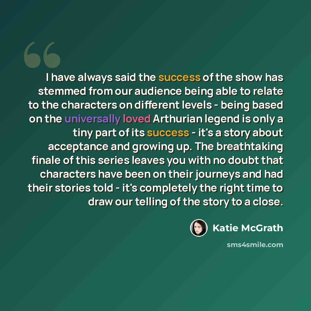 “I have always said the success of the show has stemmed from our audience being able to relate to the characters on different levels - being based on the universally loved Arthurian legend is only a tiny part of its success - it's a story about acceptance and growing up. The breathtaking finale of…” quote by Katie McGrath