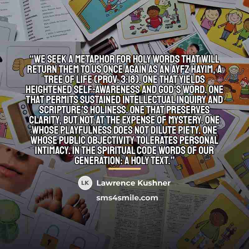 “We seek a metaphor for holy words that will return them to us once again as an ayfz hayim, a tree of life (Prov. 3:18). One that yields heightened self-awareness and God's Word. One that permits sustained intellectual inquiry and Scripture's holiness. One that preserves clarity, but not at the…” quote by Lawrence Kushner