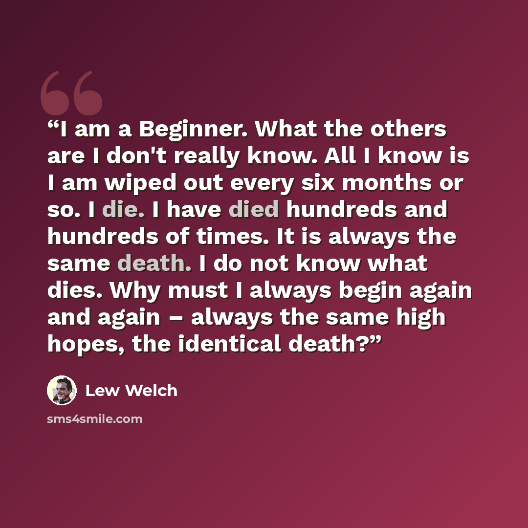 “I am a Beginner. What the others are I don't really know. All I know is I am wiped out every six months or so. I die. I have died hundreds and hundreds of times. It is always the same death. I do not know what dies. Why must I always begin again and again – always the same high hopes, the…” quote by Lew Welch
