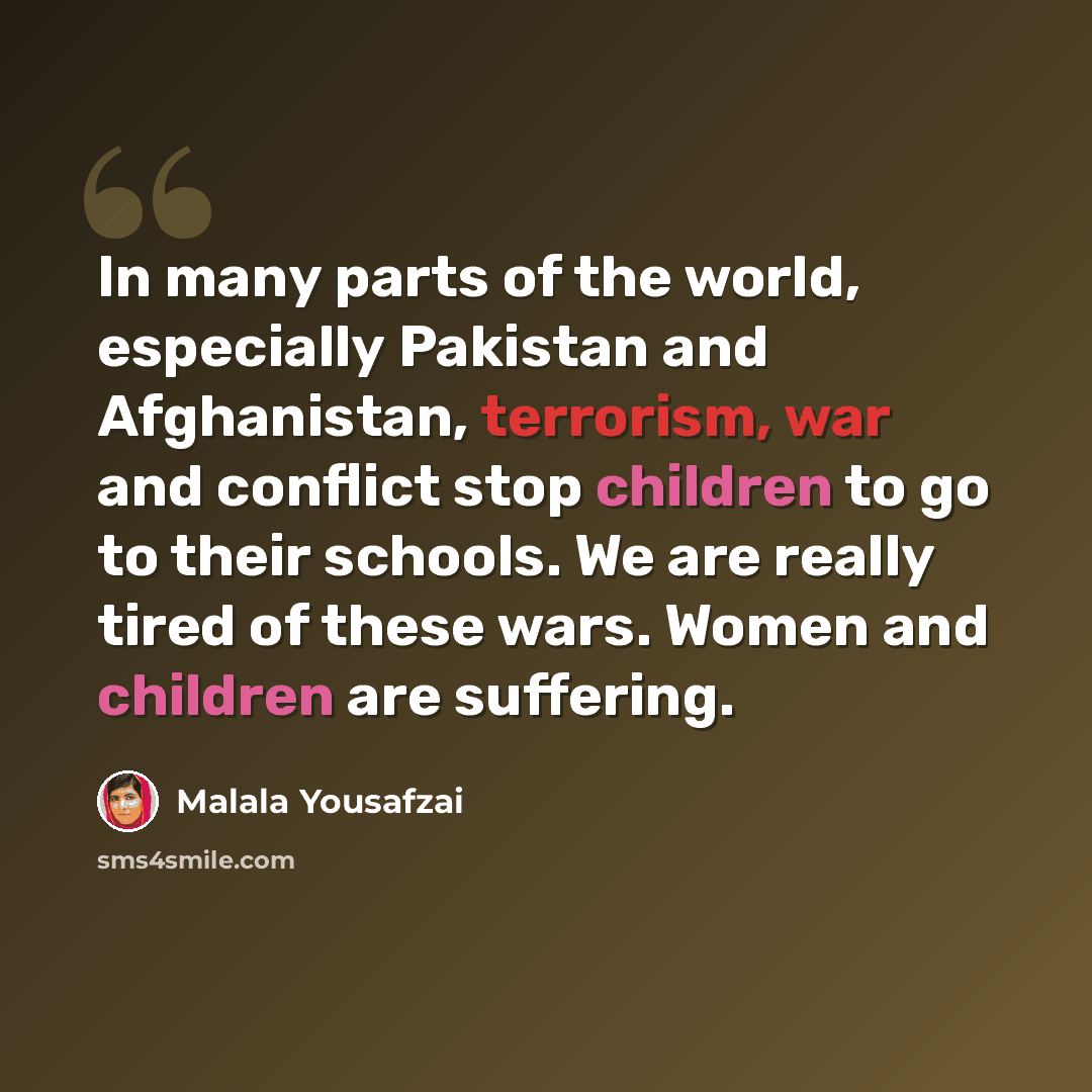 “In many parts of the world, especially Pakistan and Afghanistan, terrorism, war and conflict stop children to go to their schools. We are really tired of these wars. Women and children are suffering.” quote by Malala Yousafzai