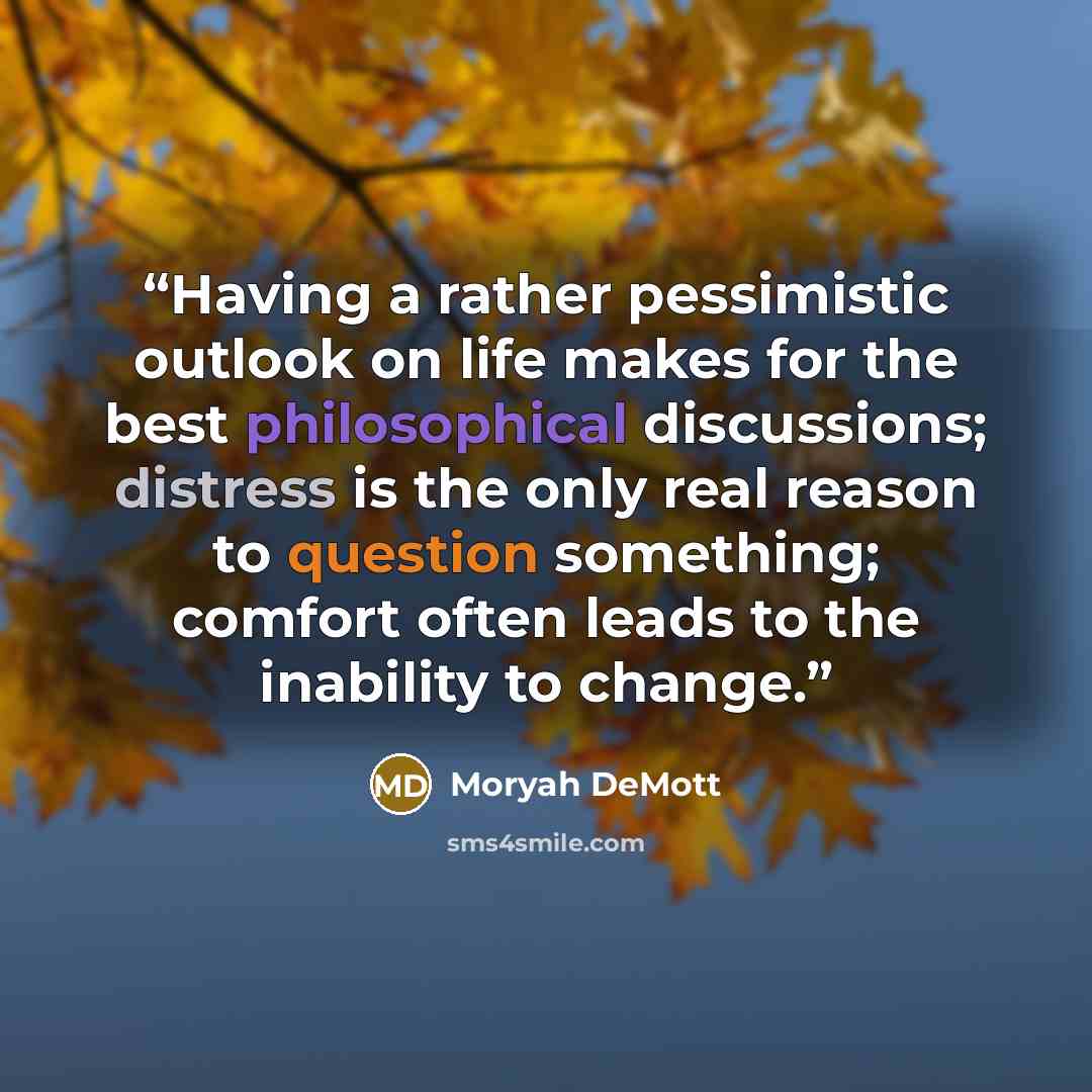“Having a rather pessimistic outlook on life makes for the best philosophical discussions; distress is the only real reason to question something; comfort often leads to the inability to change.” quote by Moryah DeMott