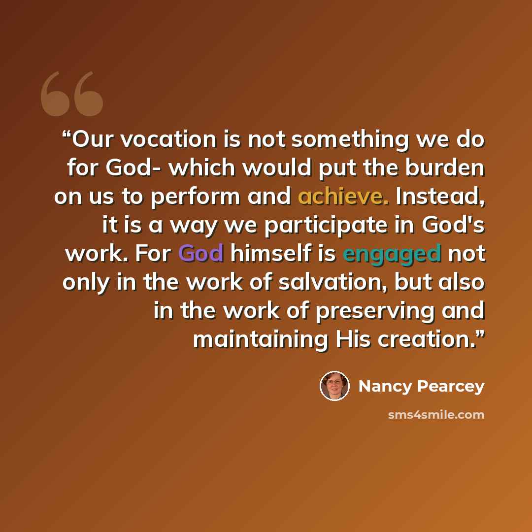 “Our vocation is not something we do for God- which would put the burden on us to perform and achieve. Instead, it is a way we participate in God's work. For God himself is engaged not only in the work of salvation, but also in the work of preserving and maintaining His creation.” quote by Nancy Pearcey