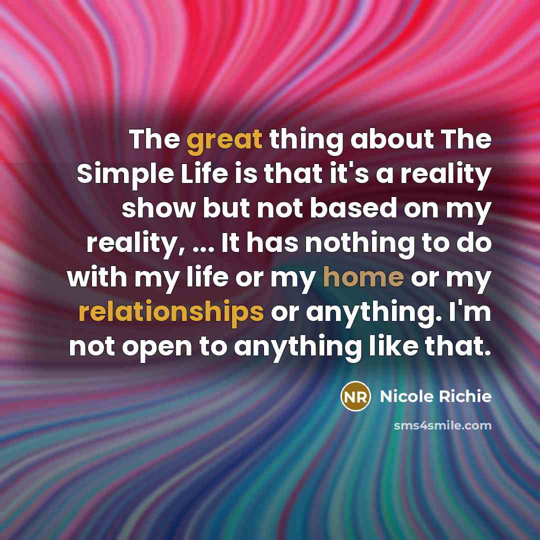 “The great thing about The Simple Life is that it's a reality show but not based on my reality, ... It has nothing to do with my life or my home or my relationships or anything. I'm not open to anything like that.” quote by Nicole Richie