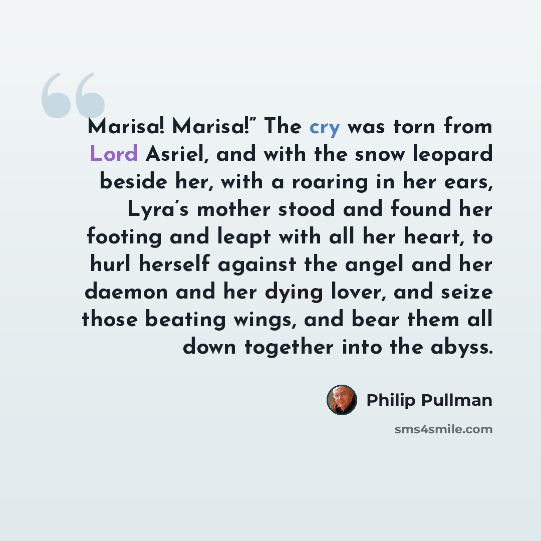 “Marisa! Marisa!” The cry was torn from Lord Asriel, and with the snow leopard beside her, with a roaring in her ears, Lyra’s mother stood and found her footing and leapt with all her heart, to hurl herself against the angel and her daemon and her dying lover, and seize those beating wings, and…” quote by Philip Pullman