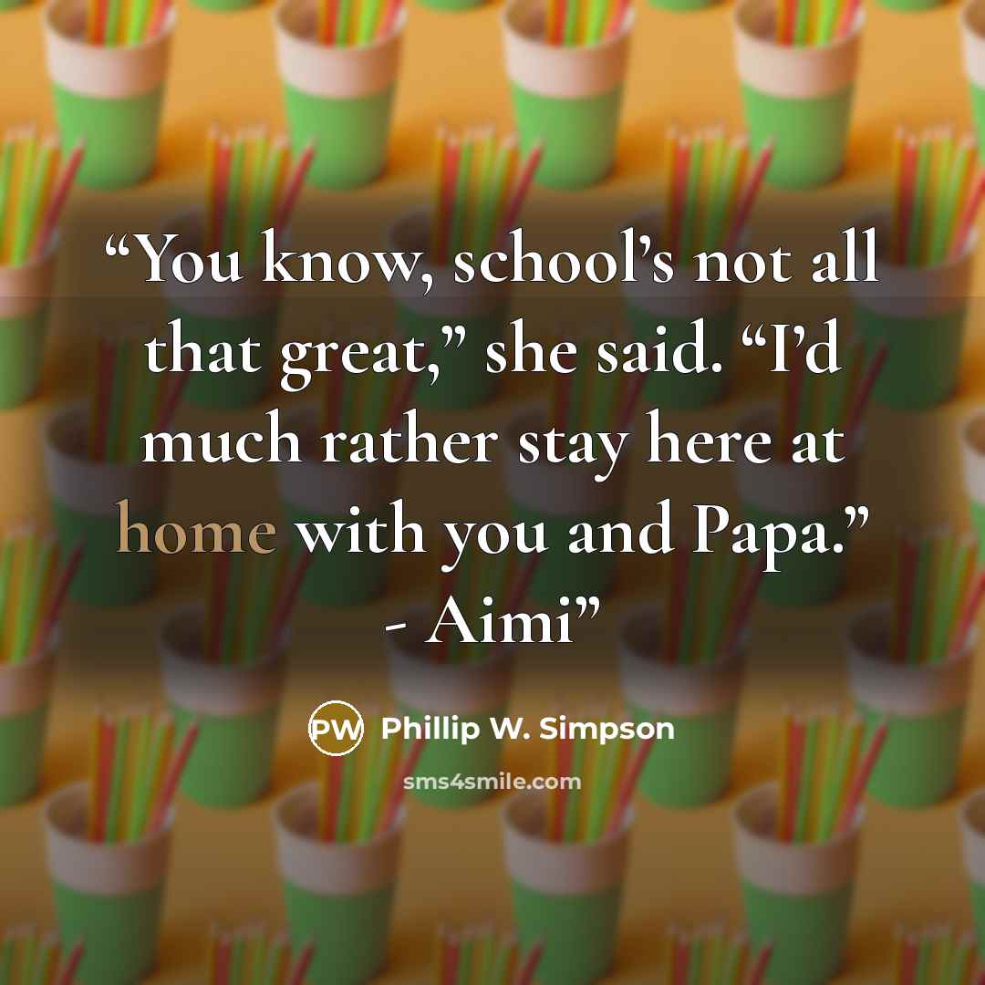 “You know, school’s not all that great,” she said. “I’d much rather stay here at home with you and Papa.” - Aimi” quote by Phillip W. Simpson