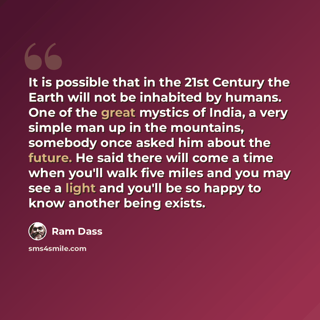 “It is possible that in the 21st Century the Earth will not be inhabited by humans. One of the great mystics of India, a very simple man up in the mountains, somebody once asked him about the future. He said there will come a time when you'll walk five miles and you may see a light and you'll be so…” quote by Ram Dass