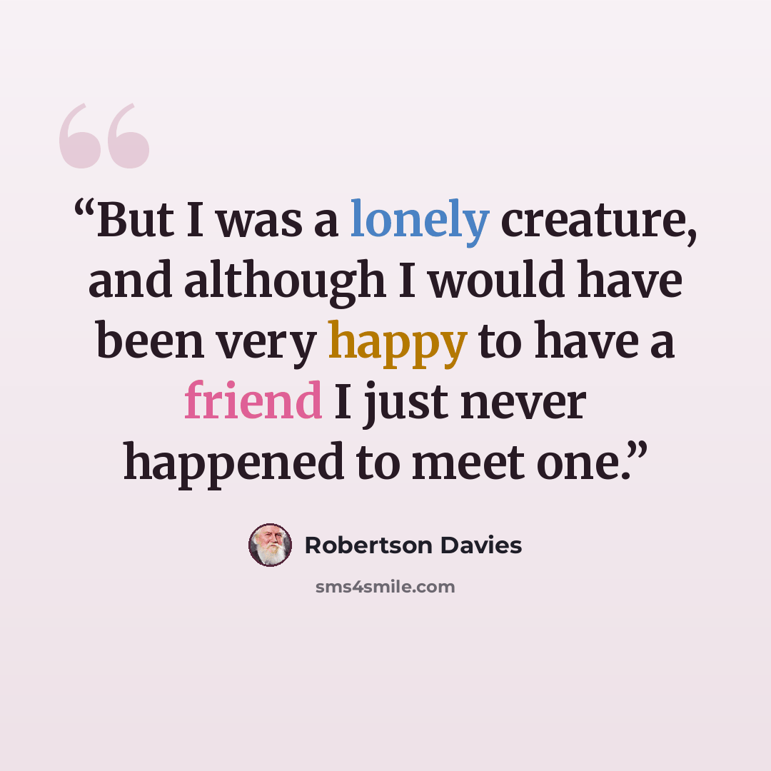 “But I was a lonely creature, and although I would have been very happy to have a friend I just never happened to meet one.” quote by Robertson Davies