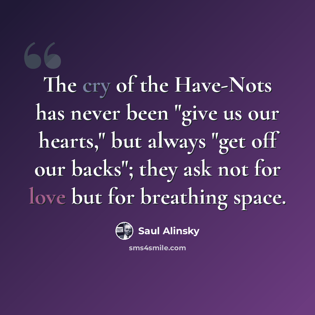 “The cry of the Have-Nots has never been "give us our hearts," but always "get off our backs"; they ask not for love but for breathing space.” quote by Saul Alinsky