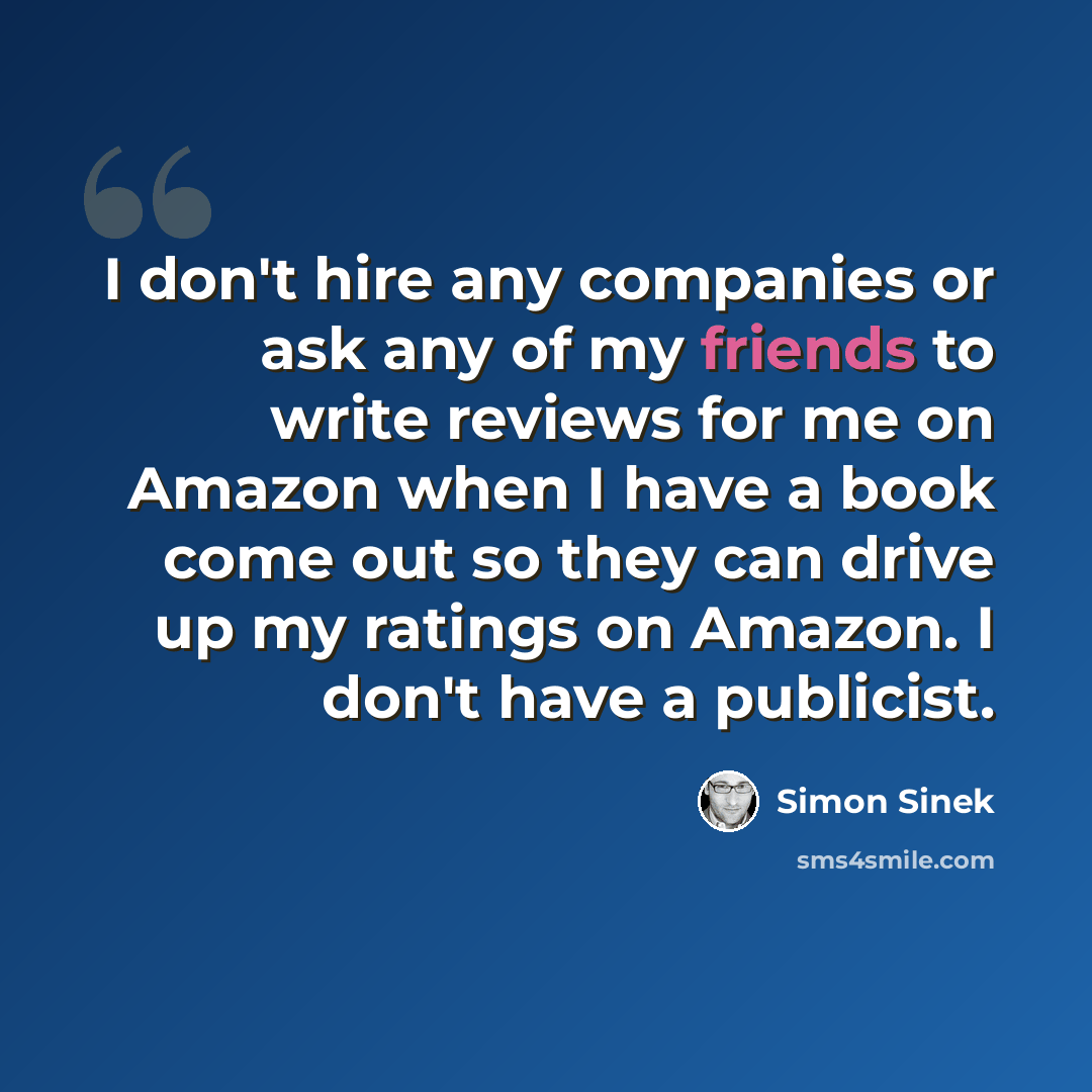 “I don't hire any companies or ask any of my friends to write reviews for me on Amazon when I have a book come out so they can drive up my ratings on Amazon. I don't have a publicist.” quote by Simon Sinek