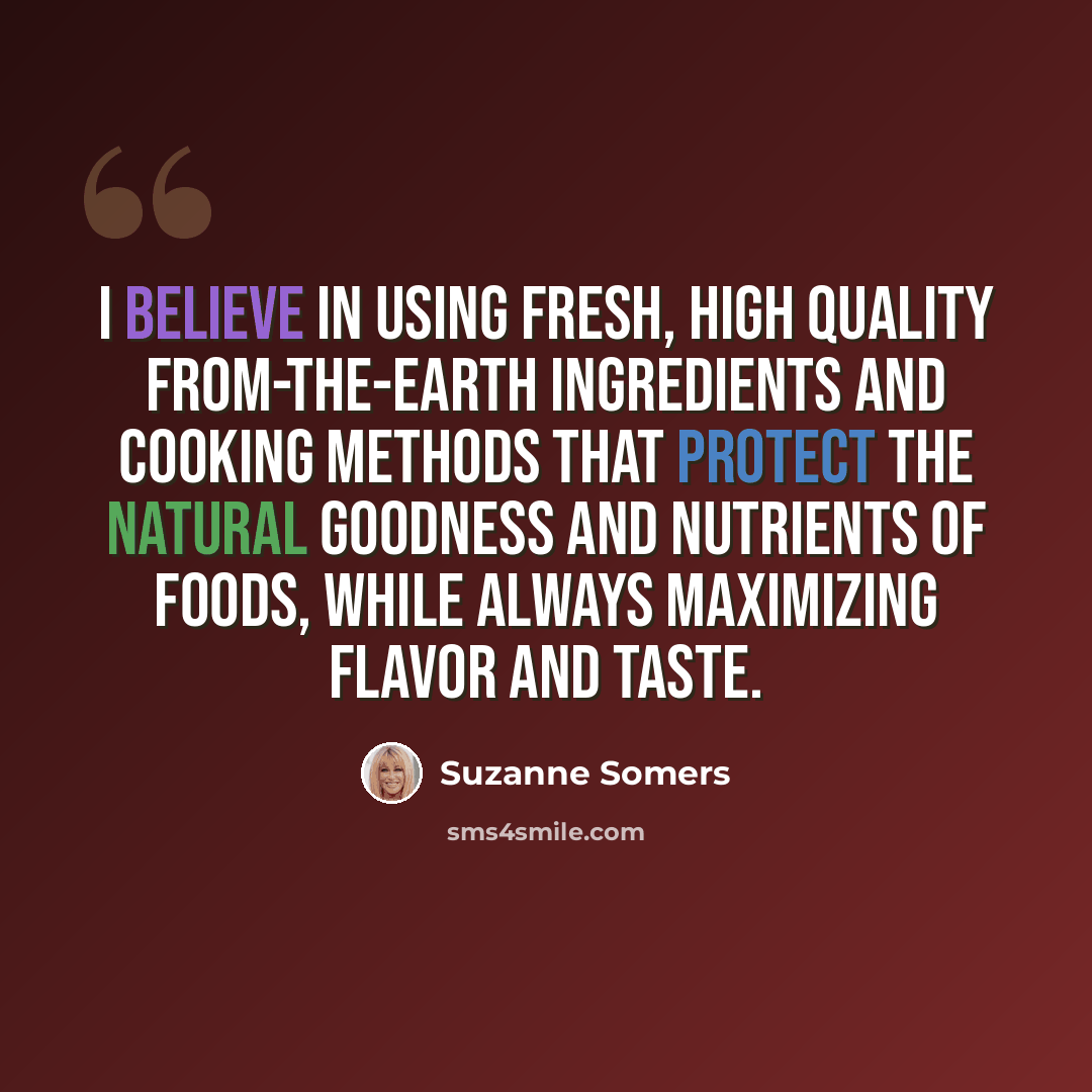 “I believe in using fresh, high quality from-the-earth ingredients and cooking methods that protect the natural goodness and nutrients of foods, while always maximizing flavor and taste.” quote by Suzanne Somers
