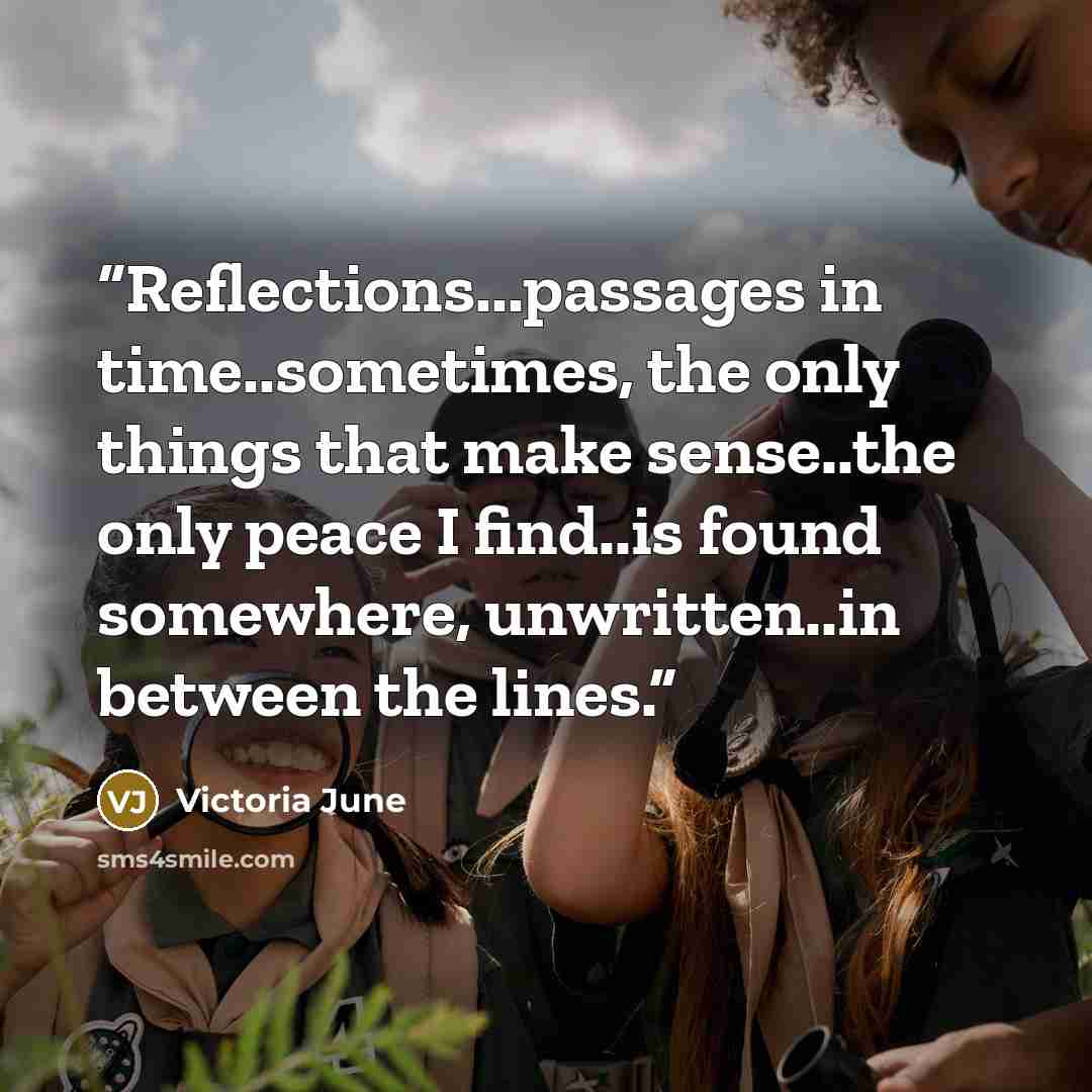 “Reflections...passages in time..sometimes, the only things that make sense..the only peace I find..is found somewhere, unwritten..in between the lines.” quote by Victoria June